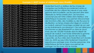 16
Exemple 3: MQTT broker et statistiques dans HiveMQ
Node-Red fournit un éditeur de flux à base de
navigateur qui facilite le raccordement entre un
ensemble des flux utilisant les nœuds d’une vaste
gamme dans la palette. Les flux peuvent être alors
déployés au temps d'exécution. Les fonctions
Javascript peuvent être créées dans l'éditeur. Une
bibliothèque incorporée vous permet d'économiser
des fonctions utiles, des modèles ou des flux pour la
réutilisation. Le temps d'exécution léger et construit
sur nodeJS, prenant l'avantage complet de son axé
sur les événements non-bloquant. Ceci est idéal pour
fonctionner sur des RaspberryPi ou dans le cloud.
Avec plus de 120,000 modules dans le dépôt de
paquet de nodeJS, il est facile d'étendre la gamme
de nœuds de palette pour ajouter de nouvelles
capacités. Les flux créés dans Node-Red sont stockés
dans du JSON qui peut être facilement importé et
exporté pour partager avec d'autres personnes. Une
bibliothèque de flux en ligne vous permet de
partager vos flux avec tout le monde.
 