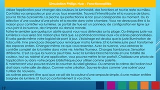 19
Simulation Philips Hue - Fonctionnalités
Utilisez l'application pour changer des couleurs, la luminosité, des fonctions et tout le reste au milieu.
Contrôlez vos ampoules un par un ou tous ensemble. Trouvez l'intensité juste et la nuance de blanc
pour la tâche à proximité. La pioche qui perfectionne le ton pour correspondre au moment. Ou la
sélection d’une couleur d'une photo et la recrée dans votre chambre. Vous ne devez pas être à la
maison pour contrôler vos lumières. Le portail de hue est un panneau de configuration en ligne qui
vous joint à la nuance, de n'importe où dans le monde.
Faites-le sembler que quelqu'un abrite quand vous vous détendez sur la plage. Ou éteignez juste vos
lumières si vous serez à la maison plus tard que. Le portail économise aussi vos scènes personnalisées.
Et cela garde même votre logiciel de pont à jour. L'éclairage est de plus que la juste illumination de
l'obscurité. Il ne prend pas d'expert pour remarquer mal la lumière. Et la lumière juste peut transformer
des espaces entiers. Changez même ce que vous ressentez. Avec la nuance, vous obtenez le
contrôle complet de la lumière dans votre vie. Mettez l'humeur. Changez l'ambiance. Sensation
différente. C'est ce que la nuance peut faire. Avec la lumière blanche tonale et une totalité de
couleur, tout au robinet d'une application, vous pouvez mettre le ton parfait. Choisissez une photo de
l'application ou dans votre propre bibliothèque pour utiliser comme palette.
Si maintenant vous pouvez revivre le coucher du soleil glorieux. Ou amenez le calme de l'océan tout
droit dans votre salle de séjour. Comme votre création. Sauvez-le alors comme 'une scène' pour
l’utiliser de nouveau.
Les scènes peuvent être quoi que ce soit de la couleur d'une ampoule simple, à une maison entière
baignée de lumière. Et tout ça conformément à vos choix.
 