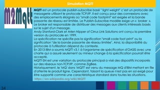 34
Simulation MQTT
MQTT est un protocole publish-subscribe basé " light weight" c’est un protocole de
messagerie utilisant le protocole TCP/IP. Il est conçu pour des connexions avec
des emplacements éloignés où "small code footprint" est exigée et la bande
passante de réseau est limitée. Le Publish-Subscribe modèle exige un « broker ».
Le broker est responsable de distribuer des messages aux clients intéressés basés
sur le sujet d'un message.
Andy Stanford-Clark et Arlen Nipper of Cirrus Link Solutions ont conçu la première
version du protocole en 1999.
La spécification ne spécifie pas la signification "small code foot print" ou la
signification "de la bande passante de réseau limitée". Ainsi, la disponibilité du
protocole à l'utilisation dépend du contexte.
En 2013 IBM a soumis MQTT v3.1 à l'organisme de spécification d'OASIS avec une
charte qui a assuré seulement au mineur change à la spécification pourrait être
accepté.
MQTT-SN est une variation du protocole principal a visé des dispositifs incorporés
sur des réseaux non-TCP/IP, comme ZigBee.
Historiquement, le 'MQ' dans 'MQTT' est venu du message MQ d'IBM mettant en file
d'attente le produit ligne. Cependant, faisant la queue n'est pas en soi exigé pour
être supporté comme une caractéristique standard dans toutes les situations.
https://en.wikipedia.org/wiki/MQTT
 