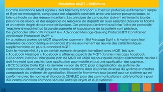 35
Simulation MQTT – Définitions
Comme mentionné MQTT signifie « MQ Telemetry Transport ». C'est un protocole extrêmement simple
et léger de messagerie, conçu pour des dispositifs contraints avec une bande passante basse, la
latence haute ou des réseaux incertains. Les principes de conception doivent minimiser la bande
passante de réseau et des exigences de ressource de dispositif en aussi essayant d'assurer la fiabilité
et un certain degré d'assurance de livraison. Ces principes s'avèrent aussi faire l'idéal de protocole
"machine-à-machine" où la bande passante et la puissance de la batterie sont précieux.
Des protocoles alternatifs incluent le « Advanced Message Queuing Protocol, IETF Constrained
Application Protocol et XMPP ».
Il y a plusieurs brokers de MQTT disponibles comme « IBM Message Sight ». Ils varient dans leur
ensemble de caractéristique et certains d'entre eux mettent en œuvre des caractéristiques
supplémentaires en plus du standard MQTT.
Dans le monde réel, il y a un certain nombre de projets travaillant avec MQTT, tels que:
« Facebook Messager », Facebook a utilisé les aspects de MQTT dans les messages Facebook.
Cependant, il est peu clair quelle part de MQTT est utilisé ou pour quelle aspect exactement, de plus il
doit être noté que ceci est une application pour mobile et pas une application des capteurs.
« IECC Scalable Delta Rail » la dernière version de IECC pour la signalisation du système de
commande utilisant MQTT pour des communications dans les parties diverses du système et d'autres
composants du système de signalisation. Il fournit le Framework sous-jacent pour un système qui est
conforme avec les normes et standards CENELEC pour des communications « safety-critical » pour
des communications en mode sécurisé entre les objets et leurs systèmes.
 