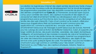 41
Simulation GPS
La création du logiciel pour Internet des objets semble devenir plus facile chaque
jour, comme des nouveaux outils de développement font le travail de langages
de programmation populaire avec des dispositifs connectés de plus en plus. Un
des derniers compléments est Cylon.JS, un Framework Javascript open source
conçu pour contrôler des robots, des capteurs incorporés et des objets IoT. Le
Javascript est déjà énormément familier aux développeurs web et d'autres
programmeurs parce qu'il fonctionne dans tous les navigateurs et est utilisé pour
rendre des sites web interactifs. Cylon.JS est construit sur le nodeJS, utilisé pour
beaucoup d'applications Web qui fournissent le point commun pour des
applications IoT, comme la capacité de « envoyer, recevoir, traiter »
simultanément beaucoup de messages à partir beaucoup de sources. Nommé
pour les cyborgs de science-fiction de Battlestar Galactica, Cylon.JS supporte une
large variété de drones, des jouets robotisés, wearables, des objets domestiques
intelligents, IoT prototyping et des modules incorporés de calcul et l'analytique à
base du cloud et des plates-formes de messagerie. Il permet aux programmeurs
de créer des interactions puissantes entre des utilisateurs, des objets et des
services avec juste quelques lignes de code. Par exemple, vous pouvez installer un
smartwatch pour agir comme un contrôleur pour "des robots" comme un
thermostat ou une Phillips hue, des capteurs physiques, Arduino, Tessel ou
RaspberryPI... http://postscapes.com/javascript-for-robots-a-iot-cylonjs
 