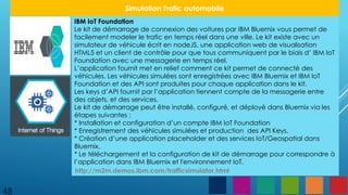 48
Simulation Trafic automobile
IBM IoT Foundation
Le kit de démarrage de connexion des voitures par IBM Bluemix vous permet de
facilement modeler le trafic en temps réel dans une ville. Le kit existe avec un
simulateur de véhicule écrit en nodeJS, une application web de visualisation
HTML5 et un client de contrôle pour que tous communiquent par le biais d’ IBM IoT
Foundation avec une messagerie en temps réel.
L’application fournit met en relief comment ce kit permet de connecté des
véhicules. Les véhicules simulées sont enregistrées avec IBM Bluemix et IBM IoT
Foundation et des API sont produites pour chaque application dans le kit.
Les keys d’API fournit par l’application tiennent compte de la messagerie entre
des objets, et des services.
Le kit de démarrage peut être installé, configuré, et déployé dans Bluemix via les
étapes suivantes :
* Installation et configuration d’un compte IBM IoT Foundation
* Enregistrement des véhicules simulées et production des API Keys.
* Création d’une application placeholder et des services IoT/Geospatial dans
Bluemix.
* Le téléchargement et la configuration de kit de démarrage pour correspondre à
l’application dans IBM Bluemix et l'environnement IoT.
http://m2m.demos.ibm.com/trafficsimulator.html
 