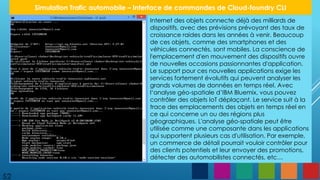 52
Simulation Trafic automobile – Interface de commandes de Cloud-foundry CLI
Internet des objets connecte déjà des milliards de
dispositifs, avec des prévisions prévoyant des taux de
croissance raides dans les années à venir. Beaucoup
de ces objets, comme des smartphones et des
véhicules connectés, sont mobiles. La conscience de
l'emplacement d'en mouvement des dispositifs ouvre
de nouvelles occasions passionnantes d'application.
Le support pour ces nouvelles applications exige les
services fortement évolutifs qui peuvent analyser les
grands volumes de données en temps réel. Avec
l‘analyse géo-spatiale d’IBM Bluemix, vous pouvez
contrôler des objets IoT déplaçant. Le service suit à la
trace des emplacements des objets en temps réel en
ce qui concerne un ou des régions plus
géographiques. L'analyse géo-spatiale peut être
utilisée comme une composante dans les applications
qui supportent plusieurs cas d'utilisation. Par exemple,
un commerce de détail pourrait vouloir contrôler pour
des clients potentiels et leur envoyer des promotions,
détecter des automobilistes connectés, etc…
 