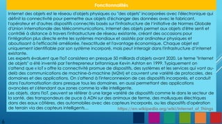 6
Fonctionnalités
Internet des objets est le réseau d'objets physiques ou "des objets" incorporées avec l'électronique qui
définit la connectivité pour permettre aux objets d'échanger des données avec le fabricant,
l'opérateur et d'autres dispositifs connectés basés sur l'infrastructure de l‘initiative de Normes Globale
d'Union internationale des télécommunications. Internet des objets permet aux objets d'être senti et
contrôlé à distance à travers l'infrastructure de réseau existante, créant des occasions pour
l'intégration plus directe entre les systèmes mondiaux et assistés par ordinateur physiques et
aboutissant à l'efficacité améliorée, l'exactitude et l'avantage économique. Chaque objet est
uniquement identifiable par son système incorporé, mais peut interagir dans l'infrastructure d‘internet
existante.
Les experts évaluent que l'IoT consistera en presque 50 milliards d'objets avant 2020. Le terme "Internet
de objets" a été inventé par l'entrepreneur britannique Kevin Ashton en 1999. Typiquement on
s'attend que « IoT » offre la connectivité promue de dispositifs, des systèmes et les services qui vont au-
delà des communications de machine-à-machine (M2M) et couvrent une variété de protocoles, des
domaines et des applications. On s'attend à l'interconnexion de ces dispositifs incorporés, et conduit
dans l'automatisation dans presque tous les domaines, en aussi permettant des applications
avancées et s'étendant aux zones comme la ville intelligente.
Les objets, dans l'IoT, peuvent se référer à une large variété de dispositifs comme le dans le secteur de
la santé, des transpondeurs de puce à ADN sur des animaux de ferme, des mollusques électriques
dans des eaux côtières, des automobiles avec des capteurs incorporés, ou les dispositifs d'opération
de terrain via des capteurs intelligents… https://en.wikipedia.org/wiki/Internet_of_Things
 