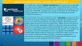 La contribution initiale d’Eclipse SmartHome est un grand sous-ensemble
du code actuel d'openHAB. En particulier, code source pour toutes les
interfaces et les services du Framework. Le code source de deux ou trois
extensions ( exemple: persistance). La documentation de l'architecture
et des d'extension d’openHab sont assurés par le groupe du projet
d’Eclipse SmartHome.
Pour permettre à d'autres d'utiliser le code d'openHAB dans leurs propres
solutions et produits l’équipe d’openHab a décider de publier le code
source via une licence apache. Les aspects légaux de beaucoup de
projets open source sont souvent assez flous, même s'ils ont une licence
libre. Mais pour des entreprises utilisant un tel projet dans leurs propres
produits, il y a toujours le risque que le copyright du code n'est pas clair
et que le code pourrait être contaminé par des brevets. Pour réduire de
tels risques, il est très avantageux d'avoir une gestion de propriété
intellectuelle rigide et des processus de contribution clairs, ceci est une
des choses fournit par la licence Eclipse. L’équipe d’openHhab a
décidé de contribuer le cadre principal d'openHAB à Eclipse, qui est
devenue la nouvelle Eclipse SmartHome project.
60
Software IoT: Eclipse SmartHome – openHAB – openHAB Designer
http://kaikreuzer.blogspot.com/2014/06/openhab-20-and-eclipse-smarthome.html
 