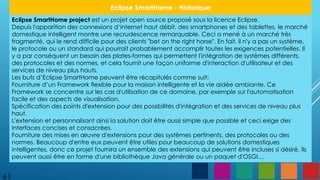 61
Eclipse SmartHome - Historique
Eclipse SmartHome project est un projet open source proposé sous la licence Eclipse.
Depuis l'apparition des connexions d‘internet haut débit, des smartphones et des tablettes, le marché
domestique intelligent montre une recrudescence remarquable. Ceci a mené à un marché très
fragmenté, qui le rend difficile pour des clients "bet on the right horse". En fait, il n'y a pas un système,
le protocole ou un standard qui pourrait probablement accomplir toutes les exigences potentielles. Il
y a par conséquent un besoin des plates-formes qui permettent l'intégration de systèmes différents,
des protocoles et des normes, et cela fournit une façon uniforme d'interaction d'utilisateur et des
services de niveau plus hauts.
Les buts d’Eclipse SmartHome peuvent être récapitulés comme suit:
Fourniture d’un Framework flexible pour la maison intelligente et la vie aidée ambiante. Ce
Framework se concentre sur les cas d'utilisation de ce domaine, par exemple sur l'automatisation
facile et des aspects de visualisation.
Spécification des points d'extension pour des possibilités d'intégration et des services de niveau plus
haut.
L'extension et personnalisant ainsi la solution doit être aussi simple que possible et ceci exige des
interfaces concises et consacrées.
Fourniture des mises en œuvre d'extensions pour des systèmes pertinents, des protocoles ou des
normes. Beaucoup d'entre eux peuvent être utiles pour beaucoup de solutions domestiques
intelligentes, donc ce projet fournira un ensemble des extensions qui peuvent être incluses si désiré. Ils
peuvent aussi être en forme d'une bibliothèque Java générale ou un paquet d'OSGI…
 
