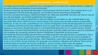 64
openHAB Framework – Architecture (2)
Les mises à jour de statut qui informent d'un changement d’un statut d'un certain article ou objet est
souvent comme une réponse à une commande.
Toutes les attaches de protocole devraient communiquer via le bus-event. Ceci s'assure qu'il y a un
accouplement très bas entre les paquets, qui facilite la nature dynamique d'openHAB.
Comme une base technique, l'OSGI EventAdmin est utilisé par openHAB. Ceci est une mise en œuvre
sous de pub légère, qui remplit parfaitement les exigences.
Il est important de noter qu'openHAB ne doit pas résider sur les objets ou des matériel réels et qui
devraient être alors à distance pour communiquer avec beaucoup d'autres instance d’openHAB
distribués. Au lieu de cela, openHAB sert d'un centre d'intégration entre de tels dispositifs et comme
un médiateur entre les protocoles différents que l'on parle entre ces dispositifs. Dans une installation
typique il y aura donc d'habitude juste un cas d'openHAB exécutant sur un certain serveur central.
Néanmoins, comme l'OSGI EventAdmin, le service peut aussi être utilisé comme un service à distance,
il est possible de connecter plusieurs instance distribuée d’openHAB via le bus-event.
Pas toutes les fonctionnalités peuvent être couvertes purement par des services ou extensions. Donc
openHAB offre aussi un système de « Item Repository », qui est connecté au bus-event et garde la
trace du statut actuel de tous les articles. « Item Repository » peut être utilisé quand nécessaire pour
avoir accès à l'état actuel d'articles. Par exemple une interface utilisateur doit afficher l'état actuel
d'articles dans le moment de l'accès d'utilisateur. Aussi le moteur d'exécution de logique
d'automatisation doit toujours être informé des états actuels. « Item Repository » exige que chaque
paquet soit mis en cache pour assurer une réutilisation interne en cas de besoin.
 
