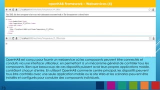 73
openHAB Framework – Webservices (4)
OpenHAB est conçu pour fournir un webservice où les composants peuvent être connectés et
conduits via une interface utilisateur, en permettant à un mécanisme général de contrôler tous les
composants. Bien que beaucoup de ces dispositifs puissent avoir leurs propres applications mobile,
contrôlant chacun d'entre. En utilisant OpenHAB comme le centre principal, les dispositifs peuvent
tous être contrôlés avec une seule application mobile ou le site Web et les scénarios peuvent être
installés et configurés pour conduire des composants individuels.
 