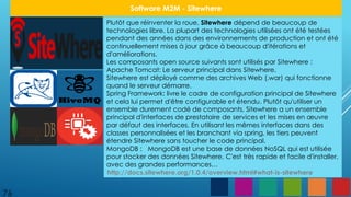 Plutôt que réinventer la roue, Sitewhere dépend de beaucoup de
technologies libre. La plupart des technologies utilisées ont été testées
pendant des années dans des environnements de production et ont été
continuellement mises à jour grâce à beaucoup d'itérations et
d'améliorations.
Les composants open source suivants sont utilisés par Sitewhere :
Apache Tomcat: Le serveur principal dans Sitewhere.
Sitewhere est déployé comme des archives Web (.war) qui fonctionne
quand le serveur démarre.
Spring Framework: livre le cadre de configuration principal de Sitewhere
et cela lui permet d'être configurable et étendu. Plutôt qu'utiliser un
ensemble durement codé de composants, Sitewhere a un ensemble
principal d'interfaces de prestataire de services et les mises en œuvre
par défaut des interfaces. En utilisant les mêmes interfaces dans des
classes personnalisées et les branchant via spring, les tiers peuvent
étendre Sitewhere sans toucher le code principal.
MongoDB : MongoDB est une base de données NoSQL qui est utilisée
pour stocker des données Sitewhere. C'est très rapide et facile d'installer,
avec des grandes performances…
76
Software M2M - Sitewhere
http://docs.sitewhere.org/1.0.4/overview.html#what-is-sitewhere
 