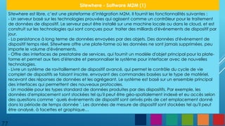 77
Sitewhere - Software M2M (1)
Sitewhere est libre, c’est une plateforme d’intégration M2M. Il fournit les fonctionnalités suivantes :
- Un serveur basé sur les technologies prouvées qui agissent comme un contrôleur pour le traitement
de données de dispositif. Le serveur peut être installé sur une machine locale ou dans le cloud, et est
construit sur les technologies qui sont conçues pour traiter des milliards d'événements de dispositif par
jour.
- La persistance à long terme de données envoyées par des objets. Des données d'événement de
dispositif temps réel, Sitewhere offre une plate-forme où les données ne sont jamais supprimées, peu
importe le volume d'événements.
- Offre des interfaces de prestataire de services, qui fournit un modèle d'objet principal pour la plate-
forme et permet aux tiers d'étendre et personnaliser le système pour interfacer avec de nouvelles
technologies.
- Livre un système de ravitaillement de dispositif avancé, qui permet le contrôle du cycle de vie
complet de dispositifs se faisant inscrire, envoyant des commandes basées sur le type de matériel,
recevant des réponses de données et les agrégeant. Le système est basé sur un ensemble principal
des interfaces qui permettent des nouveaux protocoles.
- Un modèle pour les types standard de données produites par des dispositifs. Par exemple, les
données d'emplacement sont stockées tel qu'il peut être géo-spatialement indexé et eu accès selon
des questions comme ' quels événements de dispositif sont arrivés près de cet emplacement donné
dans la période de temps donnée '. Les données de mesure de dispositif sont stockées tel qu'il peut
être analysé, à facettes et graphique…
 