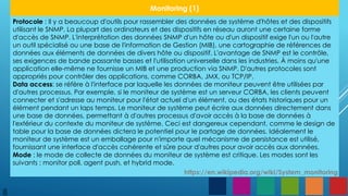 8
Monitoring (1)
Protocole : Il y a beaucoup d'outils pour rassembler des données de système d'hôtes et des dispositifs
utilisant le SNMP. La plupart des ordinateurs et des dispositifs en réseau auront une certaine forme
d'accès de SNMP. L'interprétation des données SNMP d'un hôte ou d'un dispositif exige l'un ou l'autre
un outil spécialisé ou une base de l'information de Gestion (MIB), une cartographie de références de
données aux éléments de données de divers hôte ou dispositif. L'avantage de SNMP est le contrôle,
ses exigences de bande passante basses et l'utilisation universelle dans les industries. À moins qu'une
application elle-même ne fournisse un MIB et une production via SNMP. D'autres protocoles sont
appropriés pour contrôler des applications, comme CORBA, JMX, ou TCP/IP.
Data access: se réfère à l'interface par laquelle les données de moniteur peuvent être utilisées par
d'autres processus. Par exemple, si le moniteur de système est un serveur CORBA, les clients peuvent
connecter et s'adresse au moniteur pour l'état actuel d'un élément, ou des états historiques pour un
élément pendant un laps temps. Le moniteur de système peut écrire aux données directement dans
une base de données, permettant à d'autres processus d'avoir accès à la base de données à
l'extérieur du contexte du moniteur de système. Ceci est dangereux cependant, comme le design de
table pour la base de données dictera le potentiel pour le partage de données. Idéalement le
moniteur de système est un emballage pour n'importe quel mécanisme de persistance est utilisé,
fournissant une interface d'accès cohérente et sûre pour d'autres pour avoir accès aux données.
Mode : le mode de collecte de données du moniteur de système est critique. Les modes sont les
suivants : monitor poll, agent push, et hybrid mode.
https://en.wikipedia.org/wiki/System_monitoring
 