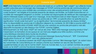 83
Protocle MQTT
MQTT (MQ Telemetry Transport) est un protocole basé sur un système "light weight“ qui utilize le mode
publish-subscribe pour échanger des messages et TCP/IP comme protocole de communication et
transport. Il est conçu pour établir des connexions avec des emplacements à distance où “small
code footprint” est exigée et la bande passante de réseau est limitée. Le Publish-Subscribe est un
modèle de messagerie exigeant un broker. Le broker est responsable de distribuer des messages aux
clients intéressés basés sur le sujet d'un message. Andy Stanford-Clark et Arlen Nipper of Cirrus Link
Solutions ont conçu la première version du protocole en 1999. La spécification ne spécifie pas la
signification "small code foot print“ ou la signification "de la bande passante de réseau limitée".
Ainsi, la disponibilité du protocole à l'utilisation dépend du contexte. En 2013 IBM a soumis MQTT v3.1
au corps de spécification d'OASIS. MQTT-SN est une variation du protocole principal a visé des
dispositifs incorporés sur des réseaux non TCP/IP, comme ZigBee.
Historiquement, le 'MQ' dans 'MQTT' est venue de chez “IBM's MQ message queuing product line”.
Cependant, la formation d'une queue en soi n'est pas exigée pour être soutenu comme une
caractéristique standard dans toutes les situations.
Des protocoles alternatifs incluent le « Advanced Message Queuing Protocol”, “IETF Constrained
Application Protocol” et “XMPP” sont nés ultérieurement.
MQTT Broker: Il y a plusieurs brokers de MQTT disponibles comme “IBM Message Sight”. Ils varient dans
leur ensemble de caractéristiques et certains d'entre eux mettent en œuvre des fonctions
supplémentaires en plus de la norme MQTT. Dans le monde réel, il y a un certain nombre de projets
basés sur le MQTT comme Facebook Messenger. https://en.wikipedia.org/wiki/MQTT
 