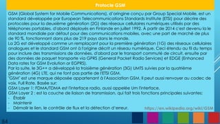 84
Protocle GSM
GSM (Global System for Mobile Communications), d’oringine conçu par Group Special Mobile, est un
standard développée par European Telecommunications Standards Institute (ETSI) pour décrire des
protocoles pour la deuxième génération (2G) des réseaux cellulaires numériques utilisés par des
téléphones portables, d'abord déployés en Finlande en juillet 1992. À partir de 2014 c'est devenu la le
standard mondiale par défaut pour des communications mobiles, avec une part de marché de plus
de 90 %, fonctionnant dans plus de 219 pays dans le monde.
La 2G est développé comme un remplaçant pour la première génération (1G) des réseaux cellulaires
analogues et le standard GSM ont à l'origine décrit un réseau numérique. Ceci étendu au fil du temps
pour inclure des transmissions de données, d'abord par le transport commuté de circuit, ensuite par
des données de paquet transporte via GPRS (General Packet Radio Services) et EDGE (Enhanced
Data rates for GSM Evolution or EGPRS).
Par la suite, le 3G++ a développé la troisième génération (3G) UMTS suivies par la quatrième
génération (4G) LTE, qui ne font pas partie de l'ETSI GSM.
"GSM" est une marque déposée appartenant à l'Association GSM. Il peut aussi renvoyer au codec de
voix, Full Rate. Basée sur:
GSM Layer 1: FDMA/TDMA est l'interface radio, aussi appelée Um l'interface.
GSM Layer 2 : est la couche de liaison de transmission, qui fait trois fonctions principales suivantes:
- Établir
- Maintenir
- Démolir le lien, le contrôle de flux et la détection d‘erreur. https://en.wikipedia.org/wiki/GSM
 
