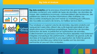 Big data analytics est le processus d'examiner des grands ensembles de
données contenant une variété de types de données. Les données de
masse, des corrélations inconnues, commercialisent des tendances, des
préférences clients et d'autres informations utiles d'affaires. Les
découvertes analytiques peuvent mener au marketing plus efficace,
des nouvelles occasions de revenu, le meilleur service client…
Pour analyser un si grand volume de données, big data analytics est
typiquement exécutée utilisant des outils logiciels spécialisés et des
applications pour l'analytique prophétique, l'extraction de données,
l'extraction de texte, la prédiction et l'optimisation de données.
Collectivement ces processus sont les fonctions séparées mais fortement
intégrées d'analytique très performante. L'utilisation de grands outils de
données et le logiciel permet à une organisation de traiter les grands
volumes de données pour déterminer quelles sont les données
pertinentes et peuvent être analysées…
89
Big Data et Analyse
 