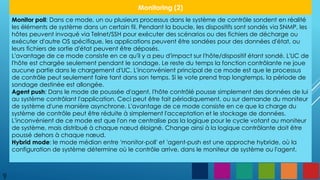 9
Monitoring (2)
Monitor poll: Dans ce mode, un ou plusieurs processus dans le système de contrôle sondent en réalité
les éléments de système dans un certain fil. Pendant la boucle, les dispositifs sont sondés via SNMP, les
hôtes peuvent invoqué via Telnet/SSH pour exécuter des scénarios ou des fichiers de décharge ou
exécuter d'autre OS spécifique, les applications peuvent être sondées pour des données d'état, ou
leurs fichiers de sortie d'état peuvent être déposés.
L'avantage de ce mode consiste en ce qu'il y a peu d'impact sur l'hôte/dispositif étant sondé. L'UC de
l'hôte est chargée seulement pendant le sondage. Le reste du temps la fonction contrôlante ne joue
aucune partie dans le chargement d'UC. L'inconvénient principal de ce mode est que le processus
de contrôle peut seulement faire tant dans son temps. Si le vote prend trop longtemps, la période de
sondage destinée est allongée.
Agent push: Dans le mode de poussée d'agent, l'hôte contrôlé pousse simplement des données de lui
au système contrôlant l'application. Ceci peut être fait périodiquement, ou sur demande du moniteur
de système d'une manière asynchrone. L'avantage de ce mode consiste en ce que la charge du
système de contrôle peut être réduite à simplement l'acceptation et le stockage de données.
L'inconvénient de ce mode est que l'on ne centralise pas la logique pour le cycle votant au moniteur
de système, mais distribué à chaque nœud éloigné. Change ainsi à la logique contrôlante doit être
poussé dehors à chaque nœud.
Hybrid mode: le mode médian entre 'monitor-poll' et 'agent-push est une approche hybride, où la
configuration de système détermine où le contrôle arrive, dans le moniteur de système ou l'agent.
 