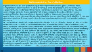 90
Big Data Analytics – Cas d’utilisations
Big Data analytics est plus que l'analytique de comportementale des gens. C'est aussi de la
compréhension des interactions et de la dynamique entre des processus, des machines , des
équipements, des tendances même macro-économiques, qui peuvent rapporter du nouveau
apprentissage dans des risques opérationnels et des occasions. Quand combiné avec des
perspicacité riches du comportement du grand public et des consommateurs, les entreprises
gagnent une image plus nuancée, détaillée et précise d'où les marchés sont été à la tête. Et cela leur
donne un avantage énorme dans la direction aux investissements proactifs pour saisir les meilleures
occasions.
Le plus grand de ces occasions peut-être l'affrontement du marché ou focalisé sur le client, mais des
améliorations de chaîne d'approvisionnement ou d'autres améliorations opérationnelles d'abord
découvertes par l'analytique comportementale peut aussi mener aux gains de performance dignes
d'intérêt. L'analytique comportementale a des applications réelles au-delà du royaume de marketing
et l'intelligence client. Il y a les données de capteur qui peuvent suivre à la trace des modèles de
trafic, par exemple, menant "aux villes plus intelligentes. Il est possible de savoir si les chaînes de
chambre froide ont été cassées ou les médicaments ont été compromises pendant des expéditions.
Ainsi les suivis à la seconde de marchandises traversant des chaînes d'approvisionnement mondiales
sont en fin de compte une autre saveur d'analytique comportementale. Comme avec des données
de masse plus généralement, la question n'est pas si les entreprises ont les données ils doivent faire
l'analytique comportementale. Il est plus qu'ils doivent déterminer les stratégies optimales pour les
rassemblées, gérées et analysées. http://bigdata.teradata.com/US/Big-Ideas/Behavioral-Analytics
 
