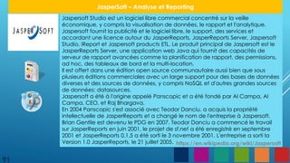 Jaspersoft Studio est un logiciel libre commercial concentré sur la veille
économique, y compris la visualisation de données, le rapport et l'analytique.
Jaspersoft fournit la publicité et le logiciel libre, le support, des services et
accordant une licence autour du JasperReports, JasperReports Server, Jaspersoft
Studio, iReport et Jaspersoft products ETL. Le produit principal de Jaspersoft est le
JasperReports Server, une application web Java qui fournit des capacités de
serveur de rapport avancées comme la planification de rapport, des permissions,
ad hoc, des tableaux de bord et la multi-location.
Il est offert dans une édition open source communautaire aussi bien que sous
plusieurs éditions commerciales avec un large support pour des bases de données
diverses et des sources de données, y compris NoSQL et d'autres grandes sources
de données: datasources.
Jaspersoft a été à l'origine appelé Panscopic et a été fondé par Al Campa, Al
Campa, CEO, et Raj Bhargava.
En 2004 Panscopic s'est associé avec Teodor Danciu, a acquis la propriété
intellectuelle de JasperReports et a changé le nom de l'entreprise à Jaspersoft.
Brian Gentile est devenu le PDG en 2007. Teodor Danciu a commencé le travail
sur JasperReports en juin 2001, le projet de sf.net a été enregistré en septembre
2001 et JasperReports 0.1.5 a été sorti le 3 novembre 2001. L'entreprise a sorti la
Version 1.0 JasperReports, le 21 juillet 2005.
91
JasperSoft – Analyse et Reporting
https://en.wikipedia.org/wiki/Jaspersoft
 