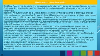 96
Elasticsearch - Fonctionnalités
Real-Time Data: combien de temps vous pouvez attendre des aperçus sur vos données rapides. Avec
Elasticsearch, toutes les données sont immédiatement rendues disponible pour la recherche et
l'analytique.
Real-Time Analytics: l‘union de la vitesse de recherche se joint à la puissance d'analytique change
votre relation avec vos données. En mode interactif la recherche, découvrez et analysez pour gagner
les aperçus qui améliorent vos produits ou rationalisent votre activité.
Distributed: Elasticsearch vous permet de commencer avec une petite architecture et augmenter les
capacités à l'échelle horizontalement. Ajoutez simplement plus de nœuds et laissez le groupe profiter
automatiquement du matériel supplémentaire.
High Availability: Elasticsearch est résistant, il détectera des nouveaux nœuds, réorganisera et
rééquilibra des données automatiquement, assura que vos données sont sûres et accessibles.
Multitenancy: le groupe peut contenir les indices multiples qui peuvent être questionnés
indépendamment ou comme un groupe. Les pseudonymes d'index permettent les vues filtrées d'un
index et peuvent être mis à jour d'une manière transparente à votre application.
Full-Text Search: Elasticsearch construit des capacités distribuées au-dessus d'Apache Lucene pour
fournir le texte intégral le plus puissant des capacités de recherche disponibles dans n'importe quel
produit open source. L'API est puissante, favorable aux développeurs, supporte la recherche
multilingue, la géolocalisation, des suggestions contextuelles, auto-completion…
Document-Oriented: Elasticsearch stock des entités complexes dans des structure JSON des
documents.
 