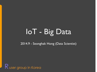 IoT - Big Data 
2014.9 - Seonghak Hong (Data Scientist) 
Ruser group in Korea 
 