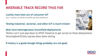 MISERABLE TRACK RECORD THUS FAR
Luckily most tests are of consumer IoT
http://www8.hp.com/h20195/V2/GetPDF.aspx/4AA5-4759ENW.pdf
Testing industrial, sectorial, and other IoT is much trickier
Most have heterogeneous brownfield deployments
Testers can’t just pop down to NTUC Fairprice to get access to these deployments
SecuringSmartCities.org has done some testing
If history is a guide though things probably are not good
 