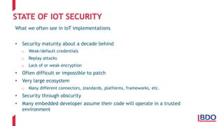 STATE OF IOT SECURITY
What we often see in IoT implementations
• Security maturity about a decade behind
o Weak/default credentials
o Replay attacks
o Lack of or weak encryption
• Often difficult or impossible to patch
• Very large ecosystem
o Many different connectors, standards, platforms, frameworks, etc.
• Security through obscurity
• Many embedded developer assume their code will operate in a trusted
environment
 