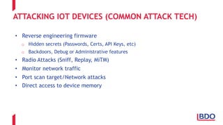 ATTACKING IOT DEVICES (COMMON ATTACK TECH)
• Reverse engineering firmware
o Hidden secrets (Passwords, Certs, API Keys, etc)
o Backdoors, Debug or Administrative features
• Radio Attacks (Sniff, Replay, MiTM)
• Monitor network traffic
• Port scan target/Network attacks
• Direct access to device memory
 