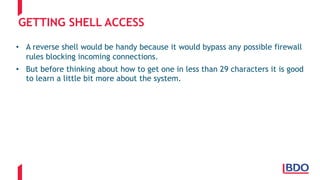 GETTING SHELL ACCESS
• A reverse shell would be handy because it would bypass any possible firewall
rules blocking incoming connections.
• But before thinking about how to get one in less than 29 characters it is good
to learn a little bit more about the system.
 