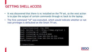 GETTING SHELL ACCESS
• It was discovered that there is nc installed on the TV set, so the next action
is to pipe the output of certain commands through nc back to the laptop.
• The first command “id” was executed, which would indicate whether or not
root privileges is defaulted on the Smart TV set.
 