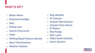 WHAT IS IOT?
o Belkin Wemo
o Nespresso Prodigio
o Nest
o Phillips Hue
o Garmin Forerunner
o Fitbit
o Whiting Blood Pressure Monitor
o Meat Thermometers
o Weather Stations
o Ring doorbell
o IP Cameras
o Amazon Dash Buttons
o Amazon Echo (Alexa)
o IP Phones
o Pool Pumps
o Door Locks
o Video Game Consoles
o Alarm Systems
 