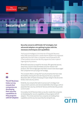 Security concerns still hinder IoT strategies, but
advanced adopters are getting to grips with the
necessary techniques and capabilities
The Economist Intelligence Unit’s Internet of Things (IoT) Business
Index 2020, sponsored by Arm, reveals that IoT adoption has progressed
significantly since 2017, both in companies’ internal operations and
in their products and services. But this progress has come in spite of
lingering security concerns.
Of the 825 executives surveyed for the study, 45% agree that security
and privacy concerns have diminished consumer interest in IoT
products. And 13% strongly agree that these concerns have discouraged
their companies from pursuing an IoT strategy.
This no doubt reflects a string of IoT security breaches that have made
the headlines. Among the most alarming was the story, reported in
December 2019, of hackers harassing an 8-year-old girl in the US via her
family’s smart security camera.
Evidently, any company that seeks to pursue such a strategy must
reassure both customers and internal stakeholders that doing so will not
jeopardise their security, and that IoT devices and the data they provide
can be trusted.
Fortunately, the IoT Business Index survey also reveals that companies
are developing their security capabilities as they progress with IoT
adoption. This article examines how companies are building these
capabilities and the security issues they face along the way.
The IoT Business
Index survey
reveals that
companies are
developing
their security
capabilities as
they progress
withIoTadoption Sponsored by:
 