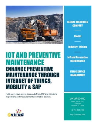 IOT AND PREVENTIVE
MAINTENANCE
ENHANCE PREVENTIVE
MAINTENANCE THROUGH
INTERNET OF THINGS,
MOBILITY & SAP
Field users have access to rounds from SAP and complete
inspections and measurements on mobile devices.
GLOBAL RESOURCES
COMPANY
Global
Industry - Mining
IoT and Preventive
Maintenance
FIELD SERVICE
MANAGEMENT
UNVIRED INC
16850, Saturn Lane,
Suite 100
Houston, TX 77058
+1-713-560-2760
http://unvired.com
 
