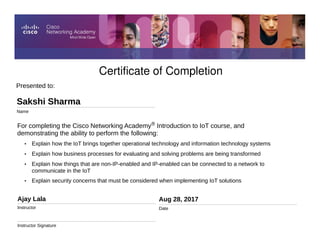 Certificate of Completion
Aug 28, 2017
Date
For completing the Cisco Networking Academy® Introduction to IoT course, and
demonstrating the ability to perform the following:
• Explain how the IoT brings together operational technology and information technology systems
• Explain how business processes for evaluating and solving problems are being transformed
• Explain how things that are non-IP-enabled and IP-enabled can be connected to a network to
communicate in the IoT
• Explain security concerns that must be considered when implementing IoT solutions
Presented to:
Sakshi Sharma
Name
Ajay Lala
Instructor
Instructor Signature
 