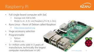 Source: Nick Landry 19
• Full single-board computer with SoC
• Average cost: $30 to $45
• Model A, A+, B, B+ and Raspberry Pi 2 B, 3, Zero
• Runs Linux – flavor of Debian called Raspbian
• http://www.raspbian.org
• Huge accessory selection
• Programmable
• Python
• (Mono), etc.
• 5+ million units sold in 3 years of
manufacture, technically the largest
computer manufacturer in UK!
Raspberry Pi
 