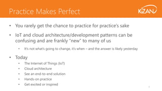 3
• You rarely get the chance to practice for practice’s sake
• IoT and cloud architecture/development patterns can be
confusing and are frankly “new” to many of us
• It’s not what’s going to change, it’s when – and the answer is likely yesterday
• Today
• The Internet of Things (IoT)
• Cloud architecture
• See an end-to-end solution
• Hands-on practice
• Get excited or inspired
Practice Makes Perfect
 
