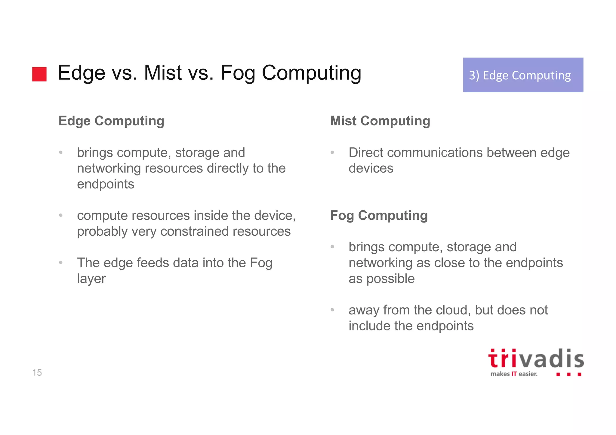 Edge vs. Mist vs. Fog Computing
15
Edge Computing
• brings compute, storage and
networking resources directly to the
endpoints
• compute resources inside the device,
probably very constrained resources
• The edge feeds data into the Fog
layer
Mist Computing
• Direct communications between edge
devices
Fog Computing
• brings compute, storage and
networking as close to the endpoints
as possible
• away from the cloud, but does not
include the endpoints
3)	Edge	Computing
 