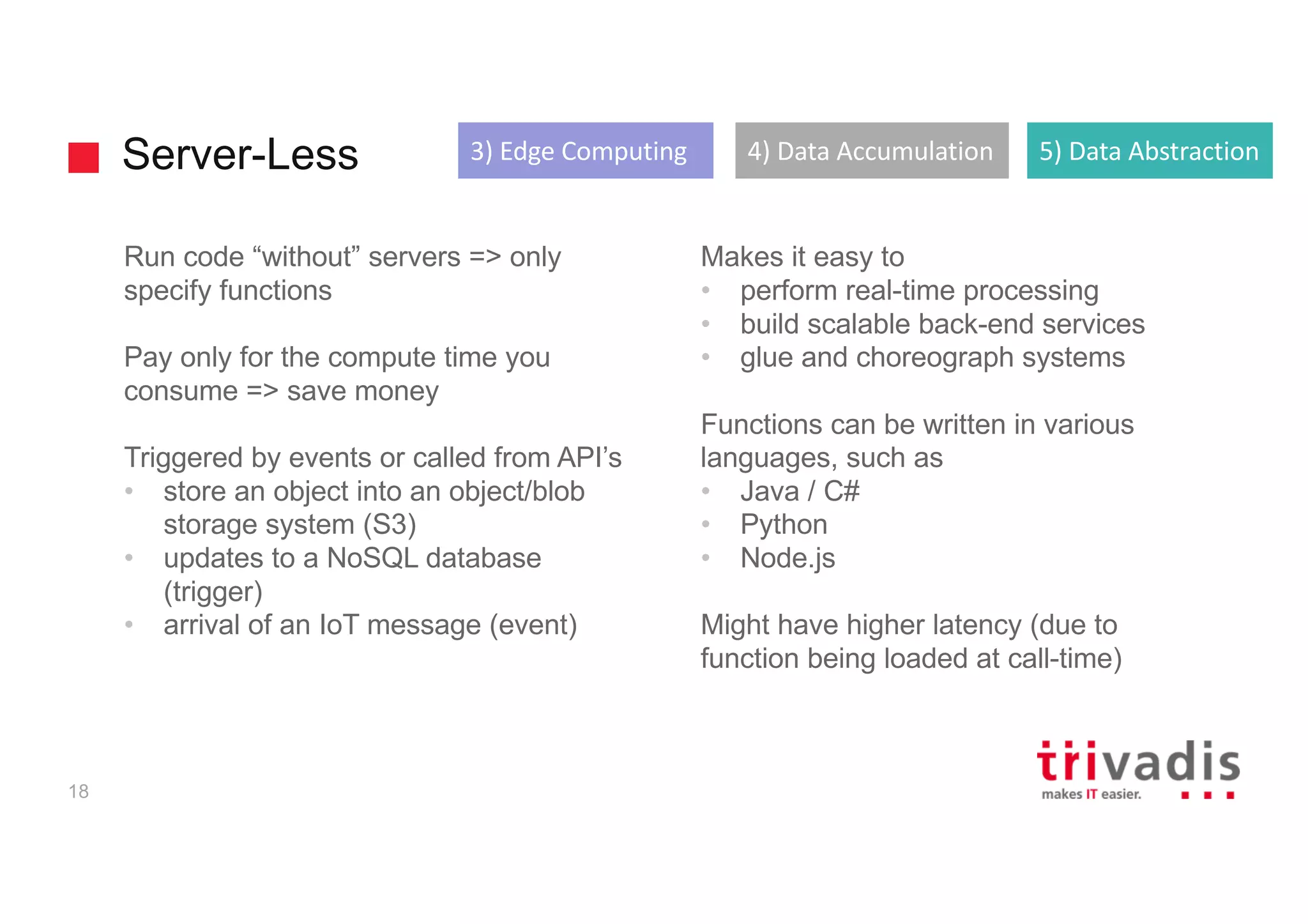 Server-Less
18
Run code “without” servers => only
specify functions
Pay only for the compute time you
consume => save money
Triggered by events or called from API’s
• store an object into an object/blob
storage system (S3)
• updates to a NoSQL database
(trigger)
• arrival of an IoT message (event)
Makes it easy to
• perform real-time processing
• build scalable back-end services
• glue and choreograph systems
Functions can be written in various
languages, such as
• Java / C#
• Python
• Node.js
Might have higher latency (due to
function being loaded at call-time)
3)	Edge	Computing 4)	Data	Accumulation 5)	Data	Abstraction
 