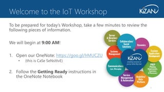 1
To be prepared for today’s Workshop, take a few minutes to review the
following pieces of information.
We will begin at 9:00 AM!
1. Open our OneNote: https://goo.gl/hMUCZU
• (this is CaSe SeNsItIvE)
2. Follow the Getting Ready instructions in
the OneNote Notebook
Welcome to the IoT Workshop
 