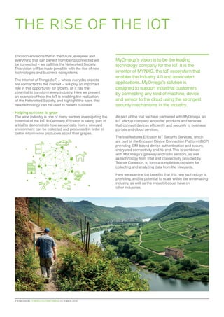 2  ERICSSON CONNECTED VINEYARDS OCTOBER 2015
Ericsson envisions that in the future, everyone and
everything that can benefit from being connected will
be connected – we call this the Networked Society.
This vision will be made possible with the rise of new
technologies and business ecosystems.
The Internet of Things (IoT) − where everyday objects
are connected to the internet − will play an important
role in this opportunity for growth, as it has the
potential to transform every industry. Here we present
an example of how the IoT is enabling the realization
of the Networked Society, and highlight the ways that
new technology can be used to benefit business.
Helping success to grow
The wine industry is one of many sectors investigating the
potential of the IoT. In Germany, Ericsson is taking part in
a trial to demonstrate how sensor data from a vineyard
environment can be collected and processed in order to
better inform wine producers about their grapes.
As part of the trial we have partnered with MyOmega, an
IoT startup company who offer products and services
that connect devices efficiently and securely to business
portals and cloud services.
The trial features Ericsson IoT Security Services, which
are part of the Ericsson Device Connection Platform (DCP)
providing SIM-based device authentication and secure,
encrypted connectivity end-to-end. This is combined
with MyOmega’s gateway and radio sensors, as well
as technology from Intel and connectivity provided by
Telenor Conexion, to form a complete ecosystem for
collecting and analyzing data from the vineyards.
Here we examine the benefits that this new technology is
providing, and its potential to scale within the winemaking
industry, as well as the impact it could have on
other industries.
THE RISE OF THE IOT
MyOmega’s vision is to be the leading
technology company for the IoT. It is the
inventor of MYNXG, the IoT ecosystem that
enables the Industry 4.0 and associated
applications. MyOmega’s solution is
designed to support industrial customers
by connecting any kind of machine, device
and sensor to the cloud using the strongest
security mechanisms in the industry.
 