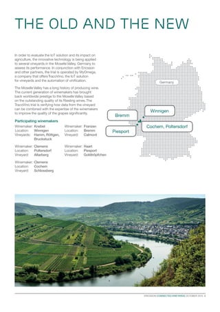 ERICSSON CONNECTED VINEYARDS OCTOBER 2015  3
THE OLD AND THE NEW
Germany
Winnigen
Piesport
Bremm
Cochem, Poltersdorf
Participating winemakers
Winemaker: 	Knebel
Location: 	 Winnigen
Vineyards: 	 Hamm, Röttgen, 	
	Bruckstuck
Winemaker: 	Clemens
Location: 	 Poltersdorf
Vineyard: 	 Altarberg
Winemaker: 	Clemens
Location: 	 Cochem
Vineyard: 	 Schlossberg
Winemaker: 	Franzen
Location: 	 Bremm
Vineyard: 	 Calmont
Winemaker: 	Haart
Location: 	 Piesport
Vineyard: 	 Goldtröpfchen
In order to evaluate the IoT solution and its impact on
agriculture, the innovative technology is being applied
to several vineyards in the MoselleValley, Germany to
assess its performance. In conjunction with Ericsson
and other partners, the trial is operated by MyOmega,
a company that offersTracoVino, the IoT solution
for vineyards and the automation of vinification.
The MoselleValley has a long history of producing wine.
The current generation of winemakers has brought
back worldwide prestige to the MoselleValley based
on the outstanding quality of its Riesling wines.The
TracoVino trial is verifying how data from the vineyard
can be combined with the expertise of the winemakers
to improve the quality of the grapes significantly.
 