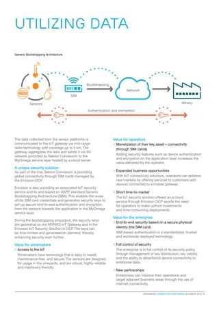 ERICSSON CONNECTED VINEYARDS OCTOBER 2015  5
The data collected from the sensor platforms is
communicated to the IoT gateway via mid-range
radio technology with coverage up to 3 km. The
gateway aggregates the data and sends it via 3G
network (provided by Telenor Connexion) to the
MyOmega service layer hosted by a cloud server.
A unique security solution
As part of the trial, Telenor Connexion is providing
global connectivity through SIM cards managed by
the Ericsson DCP.
Ericsson is also providing an associated IoT security
service end-to-end based on 3GPP standard Generic
Bootstrapping Architecture (GBA). This enables the reuse
of the SIM card credentials and generates security keys to
set-up secure end-to-end authentication and encryption
from the sensors towards the application in the MyOmega
service layer.
During the bootstrapping procedure, the security keys
are generated on the MYNXG IoT Gateway and in the
Ericsson IoT Security Solution in DCP. The keys can
be time-limited and generated on demand, thereby
enhancing security even further.
Value for winemakers
>> Access to the IoT
Winemakers have technology that is easy to install,
maintenance-free, and secure. The sensors are designed
for usage in the vineyards, and are robust, highly-reliable
and machinery-friendly.
Value for operators
>> Monetization of their key asset – connectivity
(through SIM cards)
Adding security features such as device authentication
and encryption on the application layer increases the
value delivered by the operator.
>> Expanded business opportunities
With IoT connectivity solutions, operators can address
new markets by offering services to customers with
devices connected to a mobile gateway.
>> Short time-to-market
The IoT security solution offered as a cloud
service through Ericsson DCP avoids the need
for operators to make upfront investments
and time-consuming deployments.
Value for the enterprise
>> End-to-end security based on a secure physical
identity (the SIM card)
SIM-based authentication is a standardized, trusted
and worldwide deployed technology.
>> Full control of security
The enterprise is in full control of its security policy
through management of key distribution, key validity
and the ability to allow/block device connectivity to
enterprise data.
>> New partnerships
Enterprises can improve their operations and
target adjacent business areas through the use of
internet connectivity.
UTILIZING DATA
Bootstrapping
SIM
Sensors Winery
Authentication and encryption
Network
Generic Bootstrapping Architecture
 