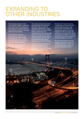 ERICSSON CONNECTED VINEYARDS OCTOBER 2015  7
As technology begins to open
new business models, companies
around the world are making the
move away from selling machines
and products, and are increasingly
selling services instead.
In line with this, there are
several ways to utilize the IoT
technology and solution used
in the TracoVino trial in order to
generate additional business for
DCP on-boarded operators.
For example, with agricultural
use cases, theTracoVino
solution could be replicated
with few customizations.
The unique scale and security of
the technology are particularly
important when it comes to
expanding applications in other
industries, such as transportation,
health, construction and
manufacturing.These sectors also
benefit from devices and objects
that are securely connected to an
internet network, allowing data
to be analyzed with a view to
improving day-to-day operations.
In these instances, the solution
used in the TracoVino trial
could be reused. The sensor
technology could be customized
depending on the use case.
Ericsson’s IoT security service
in particular is a component that
can be reused for large-scale
IoT, Machine-to-Machine and
industry use cases, without any
adaptations. We can supply the
software to the relevant IoT device
and gateway developer community
to shorten the time-to-market and
increase uptake of the service.
Not only does Ericsson provide
a global connectivity solution for
emerging business models, but
we also ensure safe transfer of
data and complete security.
expanding to
OTHER INDUSTRIES
 
