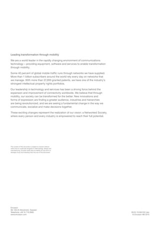 BUCI-15:004103 Uen
© Ericsson AB 2015
Ericsson
SE-126 25 Stockholm, Sweden
Telephone +46 10 719 0000
www.ericsson.com
Leading transformation through mobility
We are a world leader in the rapidly changing environment of communications
technology – providing equipment, software and services to enable transformation
through mobility.
Some 40 percent of global mobile traffic runs through networks we have supplied.
More than 1 billion subscribers around the world rely every day on networks that
we manage. With more than 37,000 granted patents, we have one of the industry’s
strongest intellectual property rights portfolios.
Our leadership in technology and services has been a driving force behind the
expansion and improvement of connectivity worldwide. We believe that through
mobility, our society can be transformed for the better. New innovations and
forms of expression are finding a greater audience, industries and hierarchies
are being revolutionized, and we are seeing a fundamental change in the way we
communicate, socialize and make decisions together.
These exciting changes represent the realization of our vision: a Networked Society,
where every person and every industry is empowered to reach their full potential.
The content of this document is subject to revision without
notice due to continued progress in methodology, design and
manufacturing. Ericsson shall have no liability for any error or
damage of any kind resulting from the use of this document.
 