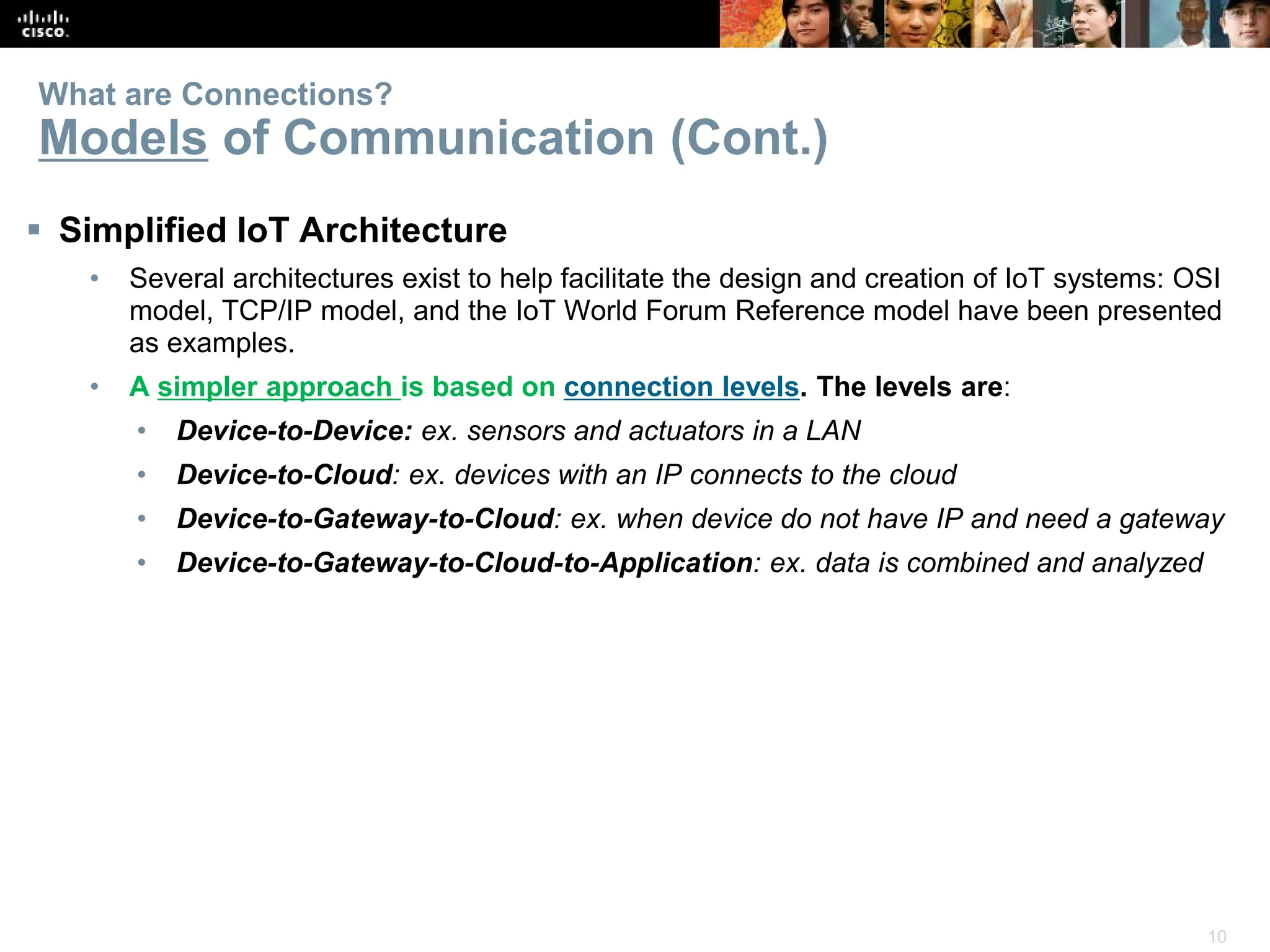10
What are Connections?
Models of Communication (Cont.)
 Simplified IoT Architecture
• Several architectures exist to help facilitate the design and creation of IoT systems: OSI
model, TCP/IP model, and the IoT World Forum Reference model have been presented
as examples.
• A simpler approach is based on connection levels. The levels are:
• Device-to-Device: ex. sensors and actuators in a LAN
• Device-to-Cloud: ex. devices with an IP connects to the cloud
• Device-to-Gateway-to-Cloud: ex. when device do not have IP and need a gateway
• Device-to-Gateway-to-Cloud-to-Application: ex. data is combined and analyzed
 