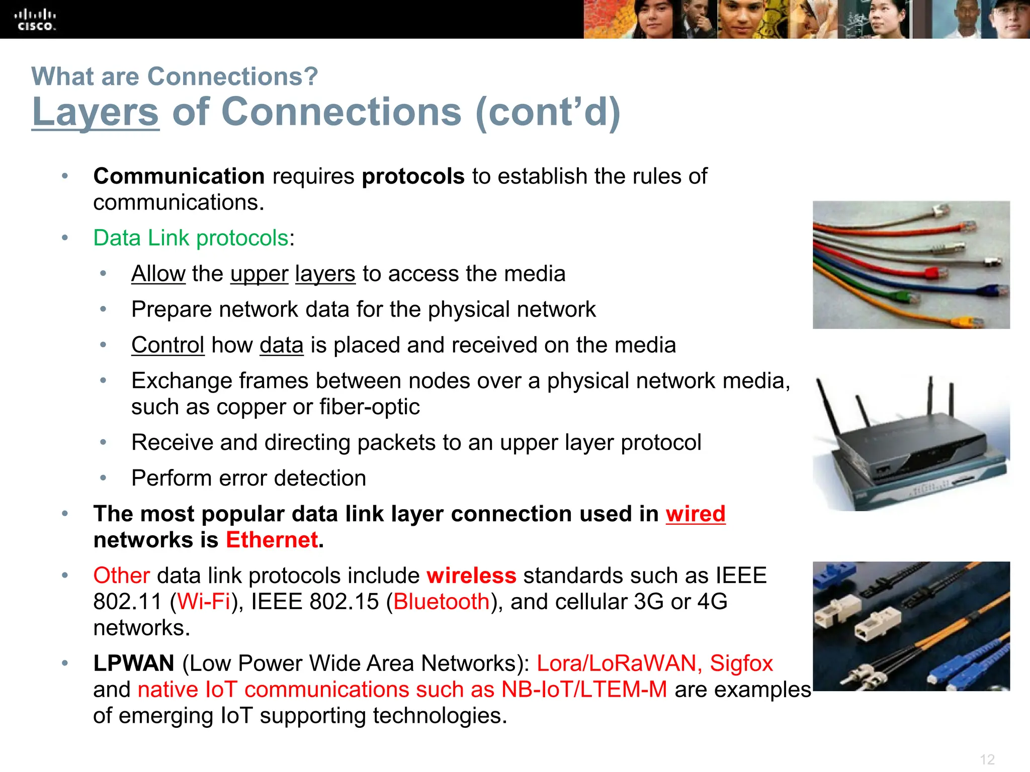 12
What are Connections?
Layers of Connections (cont’d)
• Communication requires protocols to establish the rules of
communications.
• Data Link protocols:
• Allow the upper layers to access the media
• Prepare network data for the physical network
• Control how data is placed and received on the media
• Exchange frames between nodes over a physical network media,
such as copper or fiber-optic
• Receive and directing packets to an upper layer protocol
• Perform error detection
• The most popular data link layer connection used in wired
networks is Ethernet.
• Other data link protocols include wireless standards such as IEEE
802.11 (Wi-Fi), IEEE 802.15 (Bluetooth), and cellular 3G or 4G
networks.
• LPWAN (Low Power Wide Area Networks): Lora/LoRaWAN, Sigfox
and native IoT communications such as NB-IoT/LTEM-M are examples
of emerging IoT supporting technologies.
 