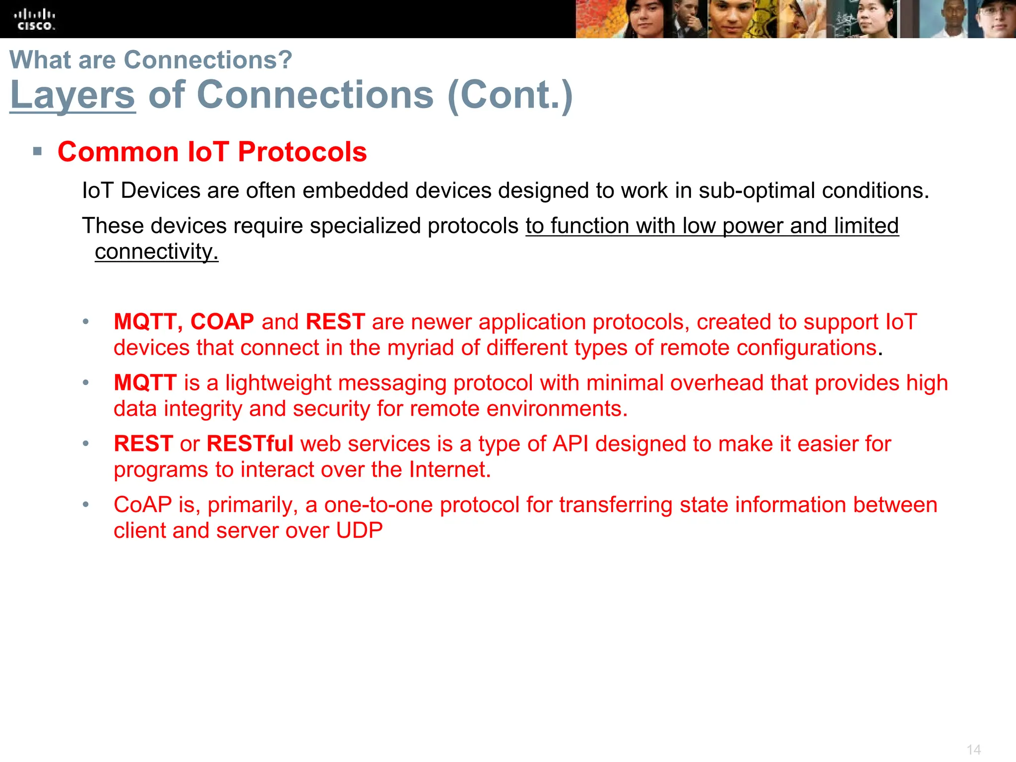 14
 Common IoT Protocols
IoT Devices are often embedded devices designed to work in sub-optimal conditions.
These devices require specialized protocols to function with low power and limited
connectivity.
• MQTT, COAP and REST are newer application protocols, created to support IoT
devices that connect in the myriad of different types of remote configurations.
• MQTT is a lightweight messaging protocol with minimal overhead that provides high
data integrity and security for remote environments.
• REST or RESTful web services is a type of API designed to make it easier for
programs to interact over the Internet.
• CoAP is, primarily, a one-to-one protocol for transferring state information between
client and server over UDP
What are Connections?
Layers of Connections (Cont.)
 