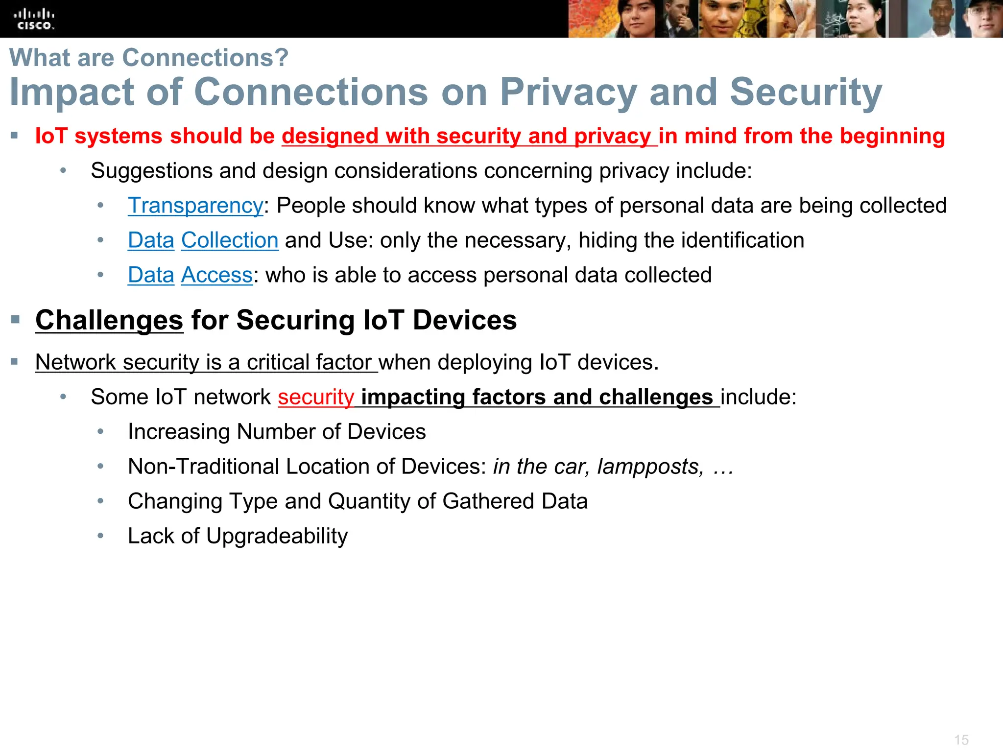 15
What are Connections?
Impact of Connections on Privacy and Security
 IoT systems should be designed with security and privacy in mind from the beginning
• Suggestions and design considerations concerning privacy include:
• Transparency: People should know what types of personal data are being collected
• Data Collection and Use: only the necessary, hiding the identification
• Data Access: who is able to access personal data collected
 Challenges for Securing IoT Devices
 Network security is a critical factor when deploying IoT devices.
• Some IoT network security impacting factors and challenges include:
• Increasing Number of Devices
• Non-Traditional Location of Devices: in the car, lampposts, …
• Changing Type and Quantity of Gathered Data
• Lack of Upgradeability
 