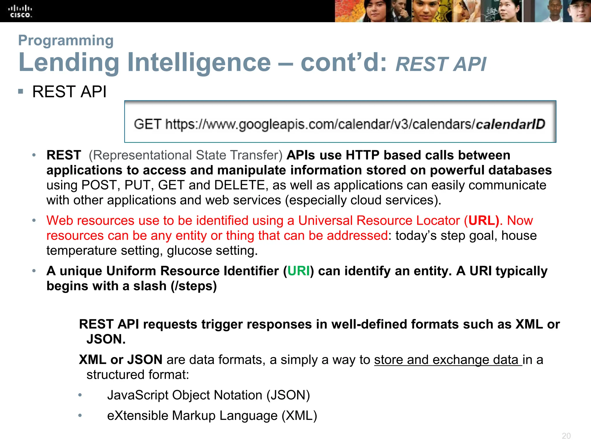 20
Programming
Lending Intelligence – cont’d: REST API
REST API requests trigger responses in well-defined formats such as XML or
JSON.
XML or JSON are data formats, a simply a way to store and exchange data in a
structured format:
• JavaScript Object Notation (JSON)
• eXtensible Markup Language (XML)
 REST API
• REST (Representational State Transfer) APIs use HTTP based calls between
applications to access and manipulate information stored on powerful databases
using POST, PUT, GET and DELETE, as well as applications can easily communicate
with other applications and web services (especially cloud services).
• Web resources use to be identified using a Universal Resource Locator (URL). Now
resources can be any entity or thing that can be addressed: today’s step goal, house
temperature setting, glucose setting.
• A unique Uniform Resource Identifier (URI) can identify an entity. A URI typically
begins with a slash (/steps)
 