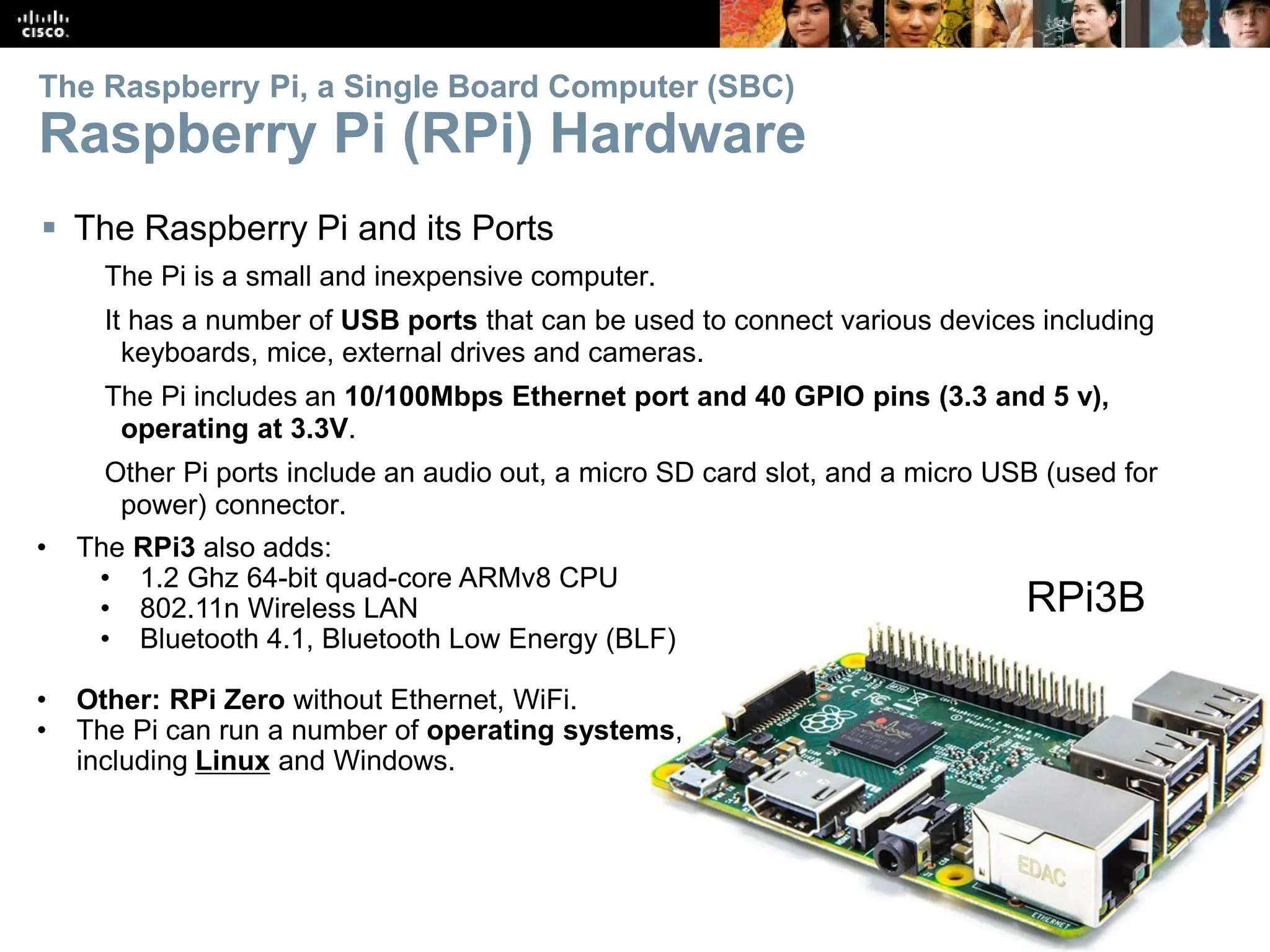 21
The Raspberry Pi, a Single Board Computer (SBC)
Raspberry Pi (RPi) Hardware
 The Raspberry Pi and its Ports
The Pi is a small and inexpensive computer.
It has a number of USB ports that can be used to connect various devices including
keyboards, mice, external drives and cameras.
The Pi includes an 10/100Mbps Ethernet port and 40 GPIO pins (3.3 and 5 v),
operating at 3.3V.
Other Pi ports include an audio out, a micro SD card slot, and a micro USB (used for
power) connector.
• The RPi3 also adds:
• 1.2 Ghz 64-bit quad-core ARMv8 CPU
• 802.11n Wireless LAN
• Bluetooth 4.1, Bluetooth Low Energy (BLF)
• Other: RPi Zero without Ethernet, WiFi.
• The Pi can run a number of operating systems,
including Linux and Windows.
RPi3B
 